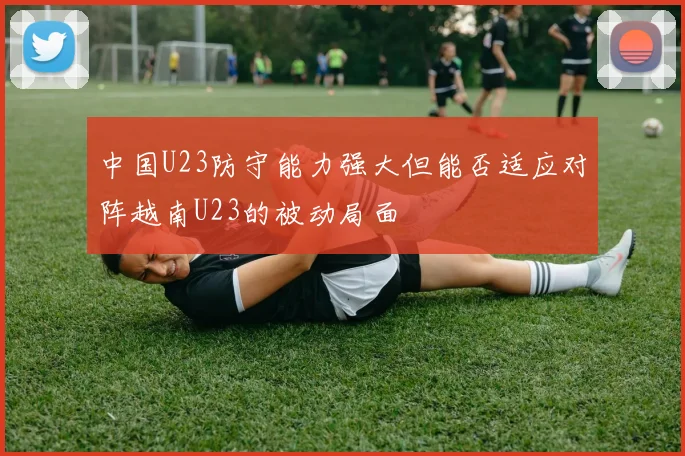 中国U23防守能力强大但能否适应对阵越南U23的被动局面