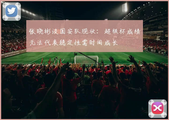 张晓彬谈国安队现状：超级杯成绩无法代表稳定性需时间成长