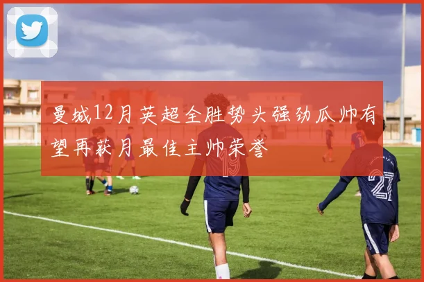 曼城12月英超全胜势头强劲瓜帅有望再获月最佳主帅荣誉