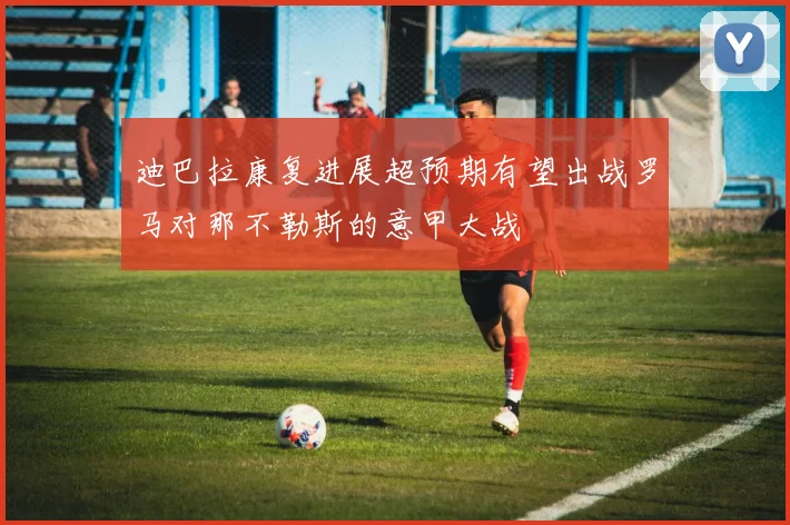 迪巴拉康复进展超预期有望出战罗马对那不勒斯的意甲大战