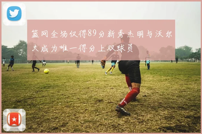 篮网全场仅得89分新秀杰明与沃尔夫成为唯一得分上双球员