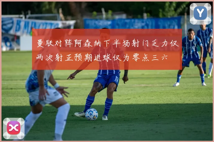 曼联对阵阿森纳下半场射门乏力仅两次射正预期进球仅为零点三六
