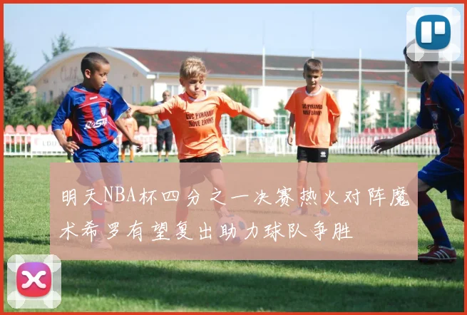明天NBA杯四分之一决赛热火对阵魔术希罗有望复出助力球队争胜
