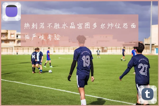 热刺若不胜水晶宫图多尔帅位恐面临严峻考验