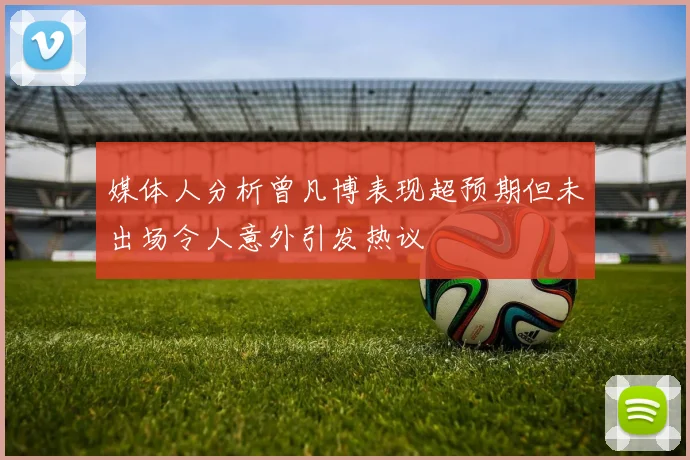 媒体人分析曾凡博表现超预期但未出场令人意外引发热议