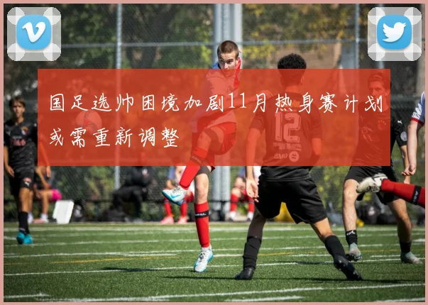 国足选帅困境加剧11月热身赛计划或需重新调整