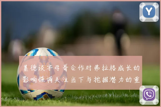 基德谈字母哥合作对弗拉格成长的影响强调关注当下与挖掘潜力的重要性