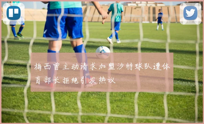梅西曾主动请求加盟沙特球队遭体育部长拒绝引发热议