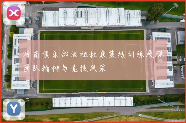 河南俱乐部酒祖杜康集结训练展现团队精神与竞技风采