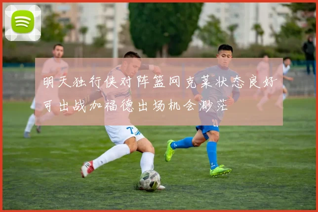明天独行侠对阵篮网克莱状态良好可出战加福德出场机会渺茫