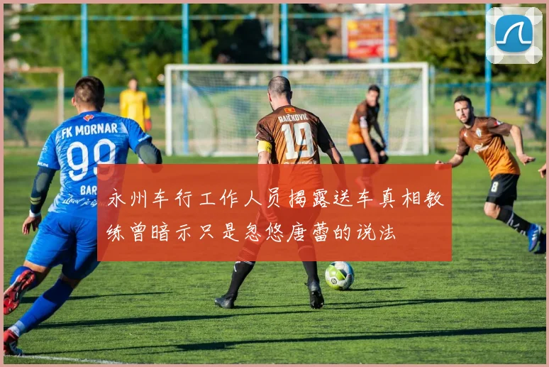 永州车行工作人员揭露送车真相教练曾暗示只是忽悠唐蕾的说法