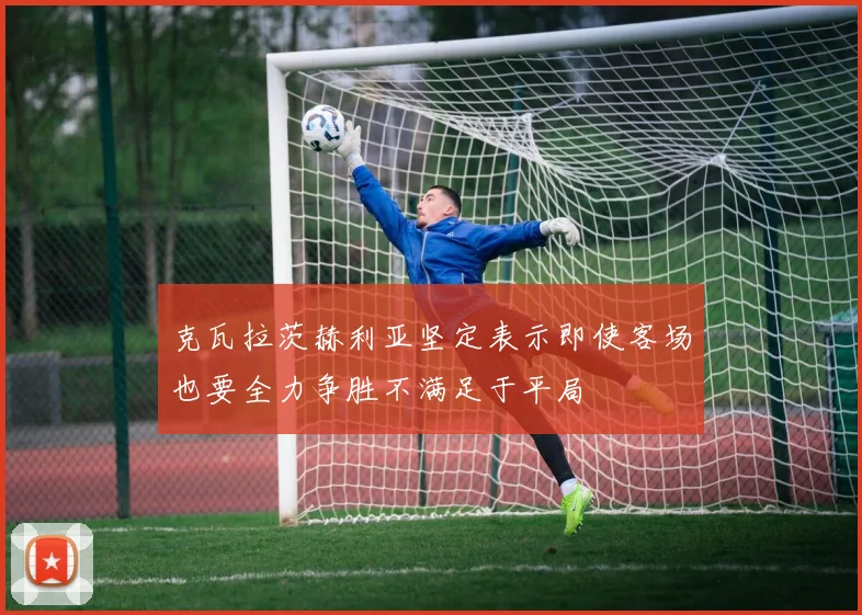 克瓦拉茨赫利亚坚定表示即使客场也要全力争胜不满足于平局