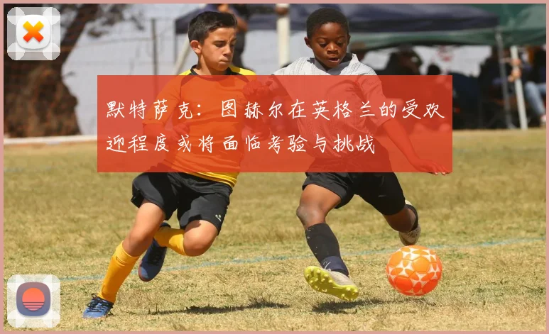 默特萨克：图赫尔在英格兰的受欢迎程度或将面临考验与挑战