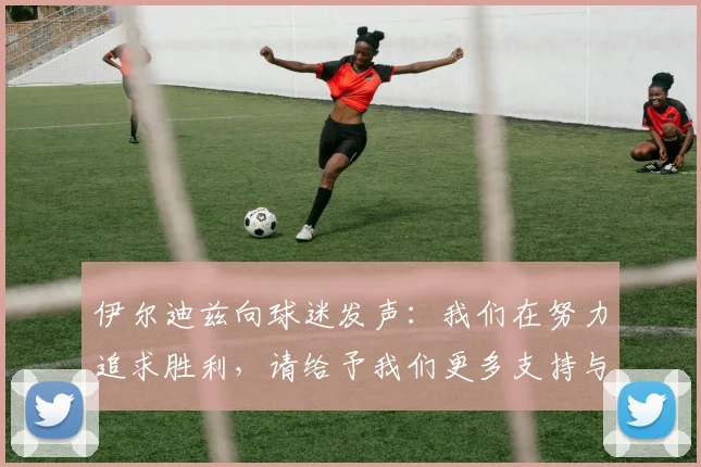 伊尔迪兹向球迷发声：我们在努力追求胜利，请给予我们更多支持与鼓励