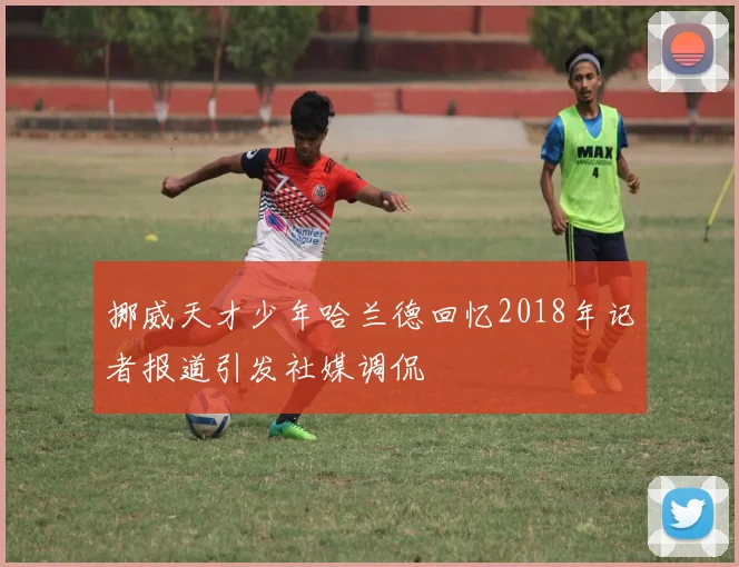 挪威天才少年哈兰德回忆2018年记者报道引发社媒调侃