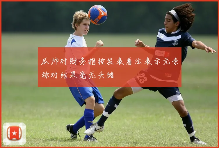瓜帅对财务指控发表看法表示无奈称对结果毫无头绪