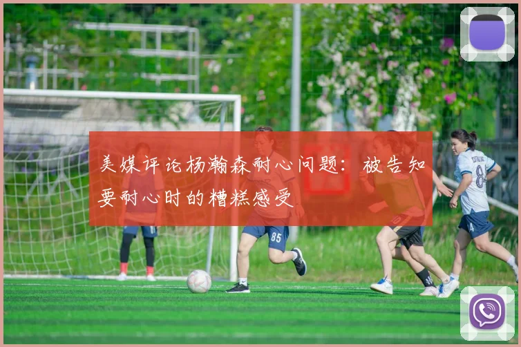美媒评论杨瀚森耐心问题：被告知要耐心时的糟糕感受
