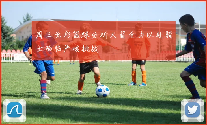 周三竞彩篮球分析火箭全力以赴骑士面临严峻挑战