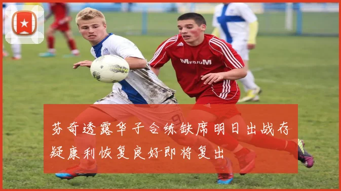 芬奇透露华子合练缺席明日出战存疑康利恢复良好即将复出