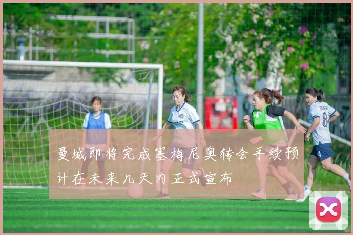 曼城即将完成塞梅尼奥转会手续预计在未来几天内正式宣布