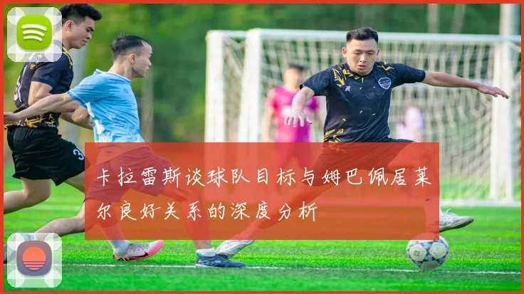 卡拉雷斯谈球队目标与姆巴佩居莱尔良好关系的深度分析