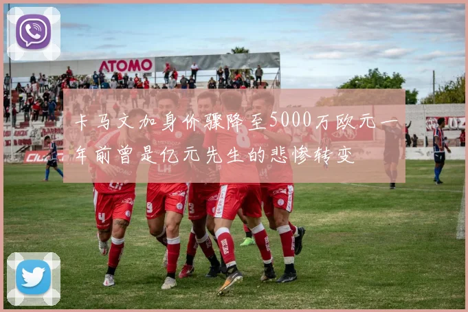 卡马文加身价骤降至5000万欧元一年前曾是亿元先生的悲惨转变
