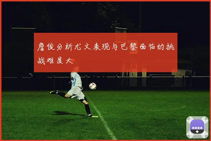 詹俊分析尤文表现与巴黎面临的挑战难度大