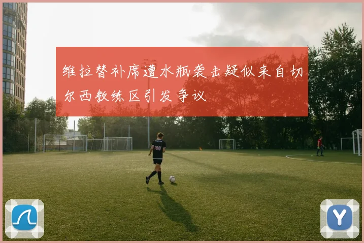 维拉替补席遭水瓶袭击疑似来自切尔西教练区引发争议