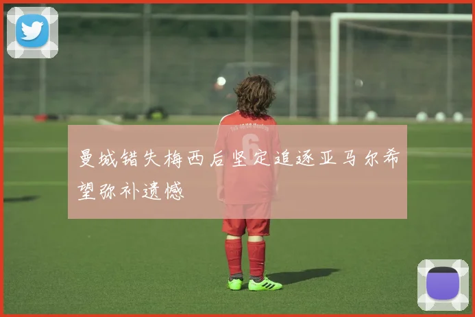 曼城错失梅西后坚定追逐亚马尔希望弥补遗憾