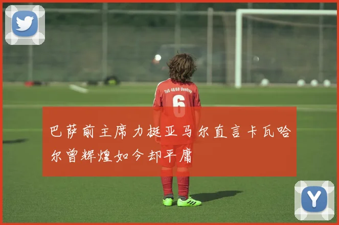 巴萨前主席力挺亚马尔直言卡瓦哈尔曾辉煌如今却平庸