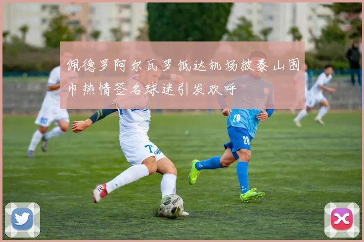 佩德罗阿尔瓦罗抵达机场披泰山围巾热情签名球迷引发欢呼