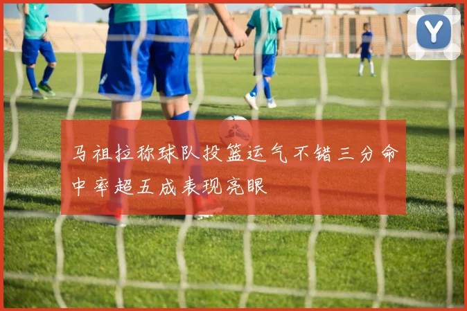 马祖拉称球队投篮运气不错三分命中率超五成表现亮眼
