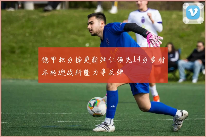 德甲积分榜更新拜仁领先14分多特本轮迎战科隆力争反弹