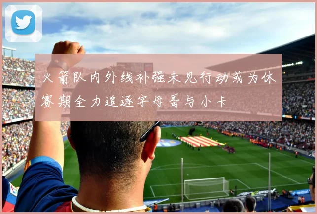 火箭队内外线补强未见行动或为休赛期全力追逐字母哥与小卡