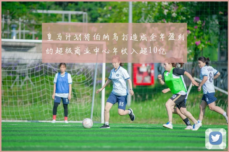 皇马计划将伯纳乌打造成全年盈利的超级商业中心年收入超10亿