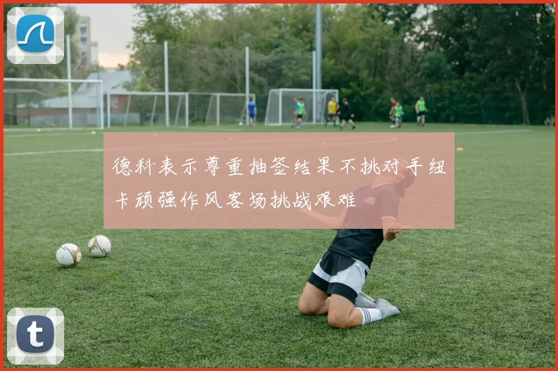 德科表示尊重抽签结果不挑对手纽卡顽强作风客场挑战艰难