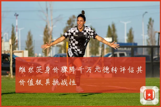 维尔茨身价骤降千万元德转评估其价值极具挑战性