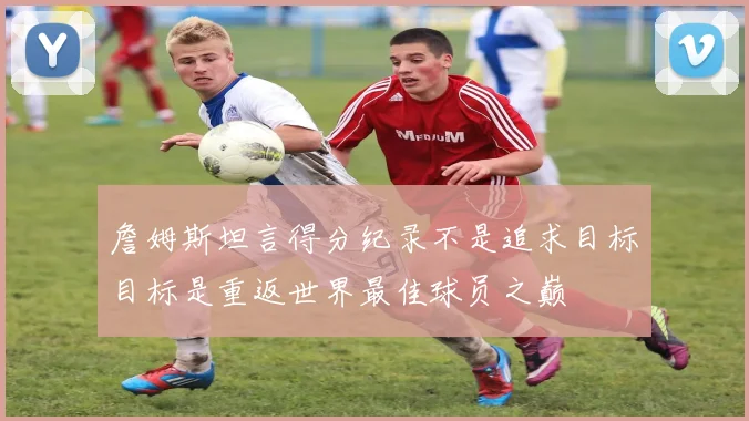 詹姆斯坦言得分纪录不是追求目标目标是重返世界最佳球员之巅