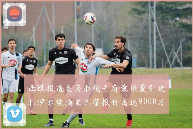 西媒报道皇马和枪手有意明夏引进扎伊尔埃梅里巴黎报价高达9000万欧