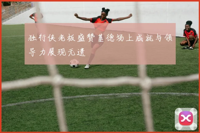 独行侠老板盛赞基德场上成就与领导力展现无遗