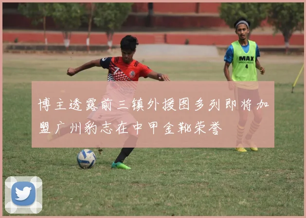 博主透露前三镇外援图多列即将加盟广州豹志在中甲金靴荣誉