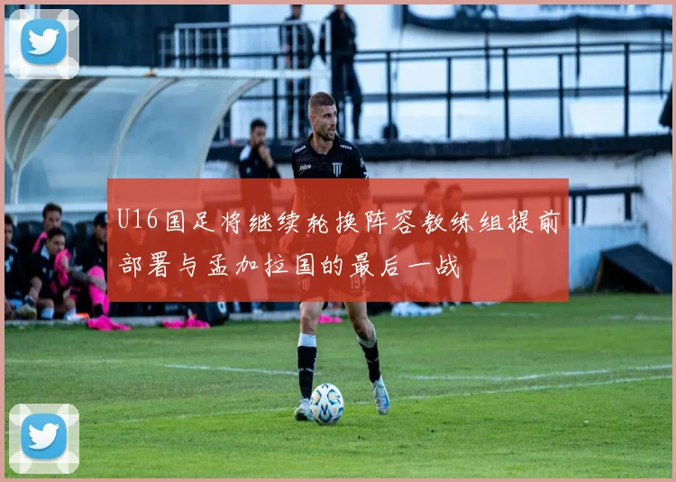 U16国足将继续轮换阵容教练组提前部署与孟加拉国的最后一战