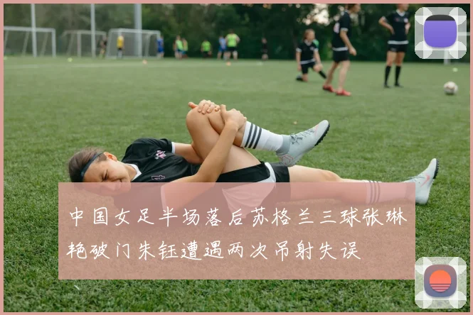 中国女足半场落后苏格兰三球张琳艳破门朱钰遭遇两次吊射失误