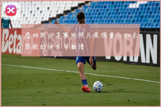 詹姆斯分享赛场照片展现童心如乐园般的快乐与激情